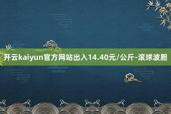 开云kaiyun官方网站出入14.40元/公斤-滚球波胆