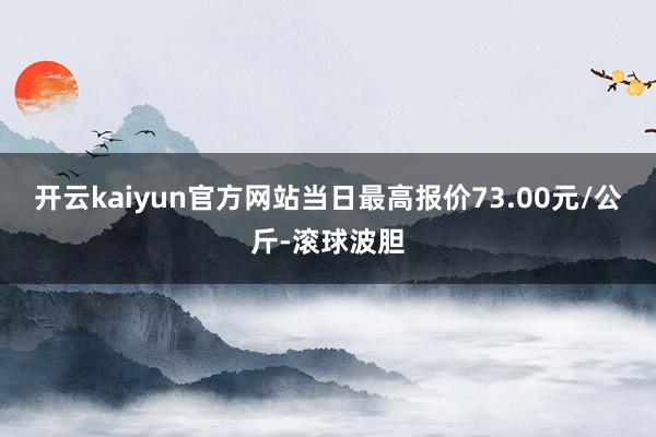 开云kaiyun官方网站当日最高报价73.00元/公斤-滚球波胆