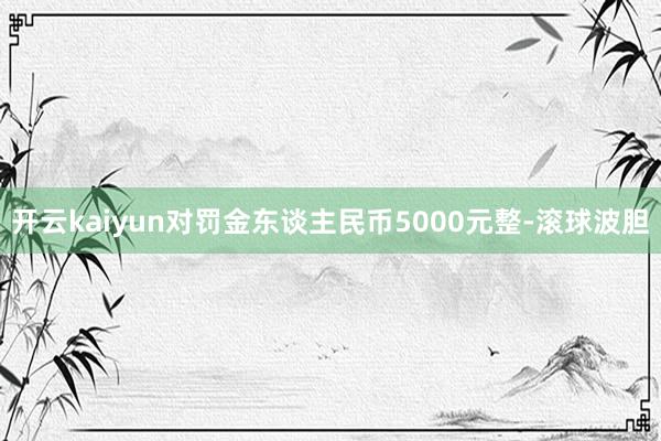 开云kaiyun对罚金东谈主民币5000元整-滚球波胆