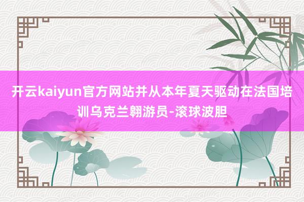 开云kaiyun官方网站并从本年夏天驱动在法国培训乌克兰翱游员-滚球波胆