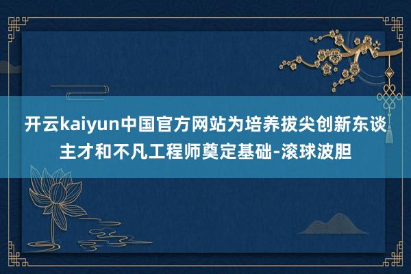 开云kaiyun中国官方网站为培养拔尖创新东谈主才和不凡工程师奠定基础-滚球波胆