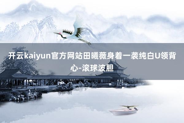 开云kaiyun官方网站田曦薇身着一袭纯白U领背心-滚球波胆