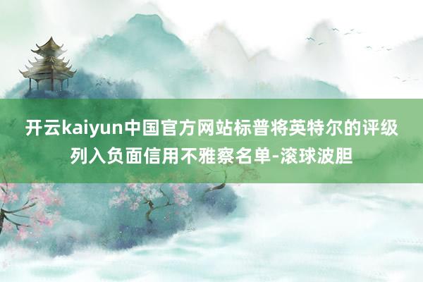 开云kaiyun中国官方网站标普将英特尔的评级列入负面信用不雅察名单-滚球波胆