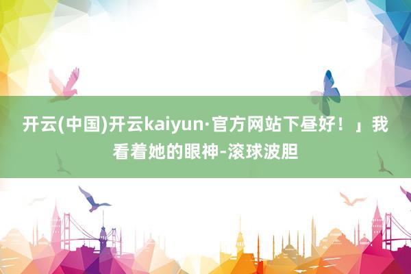 开云(中国)开云kaiyun·官方网站下昼好！」我看着她的眼神-滚球波胆