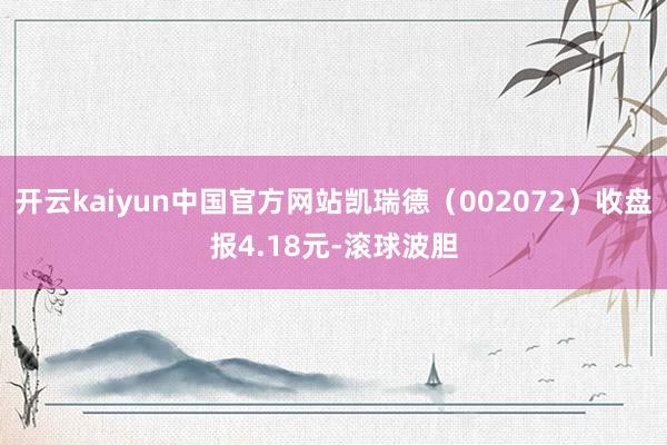 开云kaiyun中国官方网站凯瑞德（002072）收盘报4.18元-滚球波胆