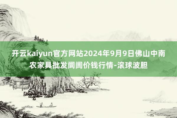 开云kaiyun官方网站2024年9月9日佛山中南农家具批发阛阓价钱行情-滚球波胆