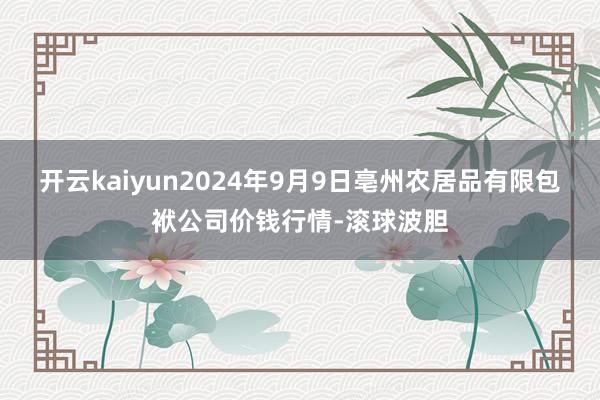 开云kaiyun2024年9月9日亳州农居品有限包袱公司价钱行情-滚球波胆