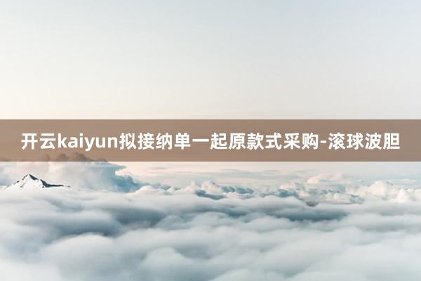 开云kaiyun拟接纳单一起原款式采购-滚球波胆