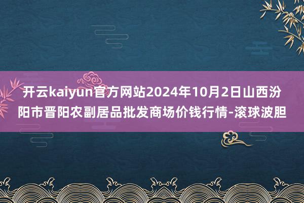 开云kaiyun官方网站2024年10月2日山西汾阳市晋阳农副居品批发商场价钱行情-滚球波胆