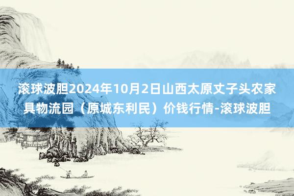 滚球波胆2024年10月2日山西太原丈子头农家具物流园（原城东利民）价钱行情-滚球波胆