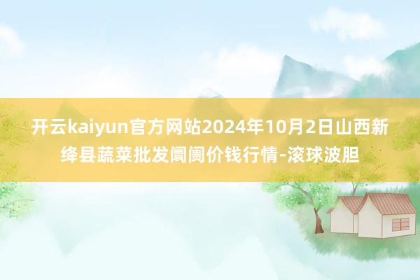 开云kaiyun官方网站2024年10月2日山西新绛县蔬菜批发阛阓价钱行情-滚球波胆