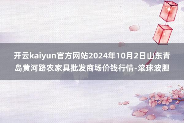 开云kaiyun官方网站2024年10月2日山东青岛黄河路农家具批发商场价钱行情-滚球波胆