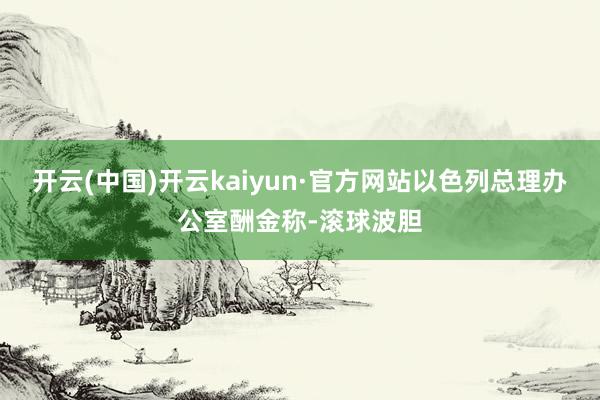 开云(中国)开云kaiyun·官方网站以色列总理办公室酬金称-滚球波胆