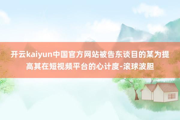 开云kaiyun中国官方网站被告东谈目的某为提高其在短视频平台的心计度-滚球波胆