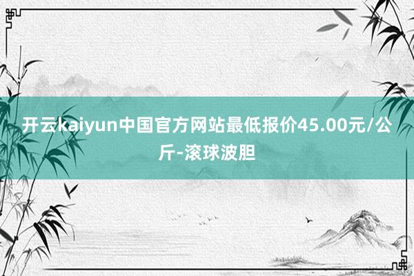 开云kaiyun中国官方网站最低报价45.00元/公斤-滚球波胆