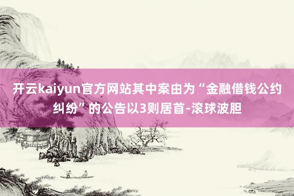 开云kaiyun官方网站其中案由为“金融借钱公约纠纷”的公告以3则居首-滚球波胆