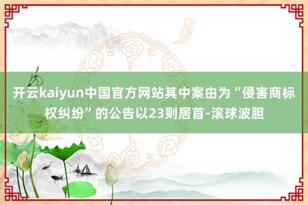 开云kaiyun中国官方网站其中案由为“侵害商标权纠纷”的公告以23则居首-滚球波胆