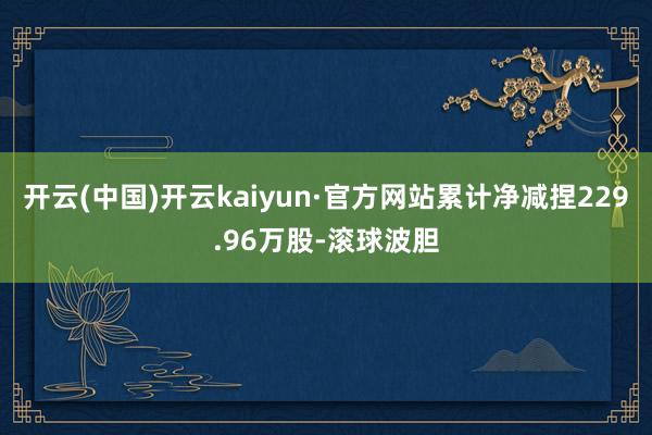 开云(中国)开云kaiyun·官方网站累计净减捏229.96万股-滚球波胆