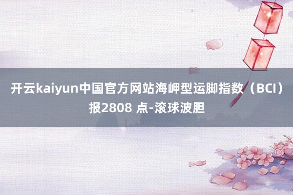 开云kaiyun中国官方网站海岬型运脚指数（BCI）报2808 点-滚球波胆