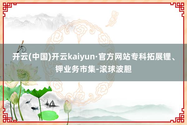 开云(中国)开云kaiyun·官方网站专科拓展锂、钾业务市集-滚球波胆