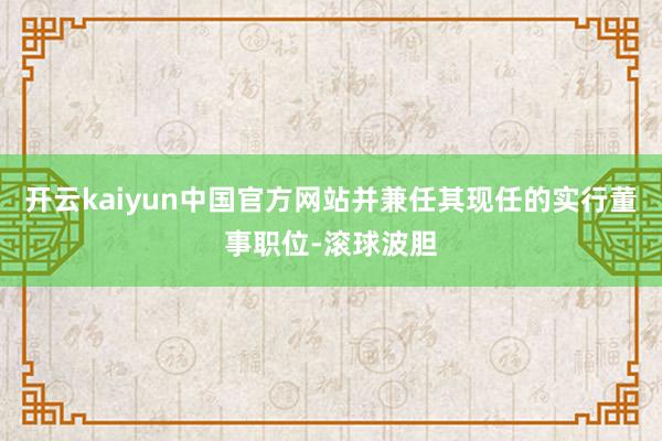 开云kaiyun中国官方网站并兼任其现任的实行董事职位-滚球波胆