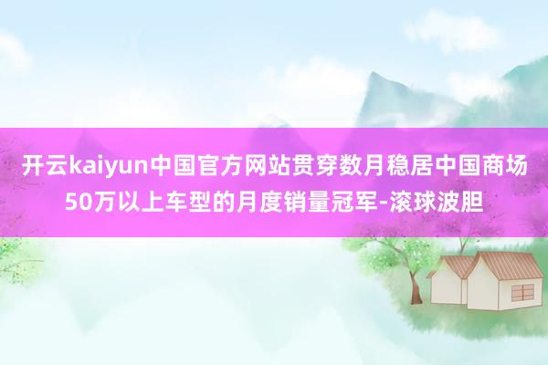 开云kaiyun中国官方网站贯穿数月稳居中国商场50万以上车型的月度销量冠军-滚球波胆