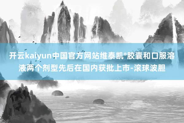 开云kaiyun中国官方网站维泰凯®胶囊和口服溶液两个剂型先后在国内获批上市-滚球波胆