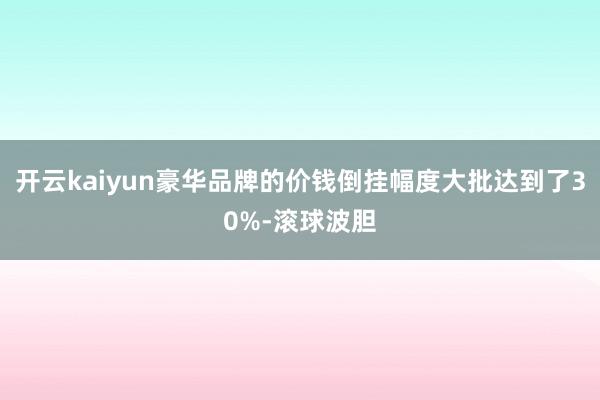 开云kaiyun豪华品牌的价钱倒挂幅度大批达到了30%-滚球波胆