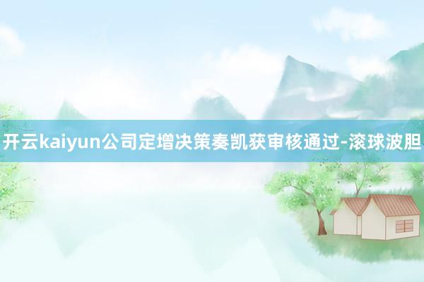 开云kaiyun公司定增决策奏凯获审核通过-滚球波胆