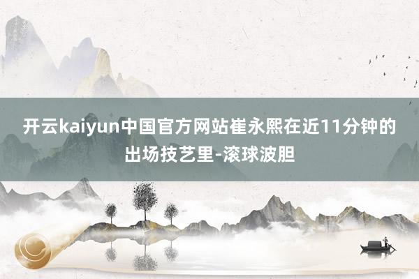 开云kaiyun中国官方网站崔永熙在近11分钟的出场技艺里-滚球波胆