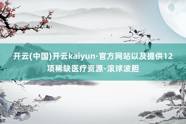 开云(中国)开云kaiyun·官方网站以及提供12项稀缺医疗资源-滚球波胆