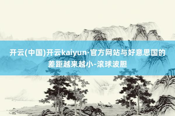 开云(中国)开云kaiyun·官方网站与好意思国的差距越来越小-滚球波胆