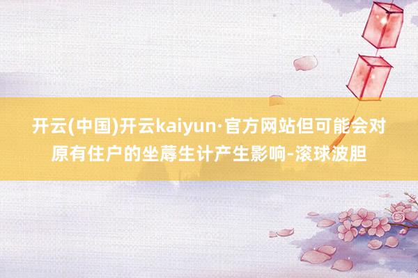 开云(中国)开云kaiyun·官方网站但可能会对原有住户的坐蓐生计产生影响-滚球波胆