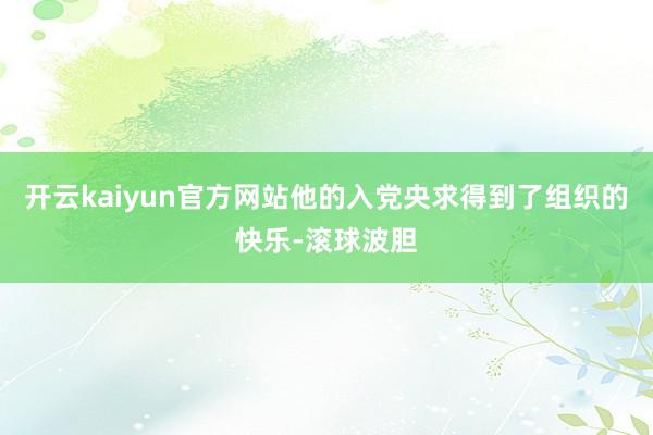 开云kaiyun官方网站他的入党央求得到了组织的快乐-滚球波胆