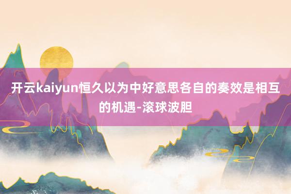 开云kaiyun恒久以为中好意思各自的奏效是相互的机遇-滚球波胆