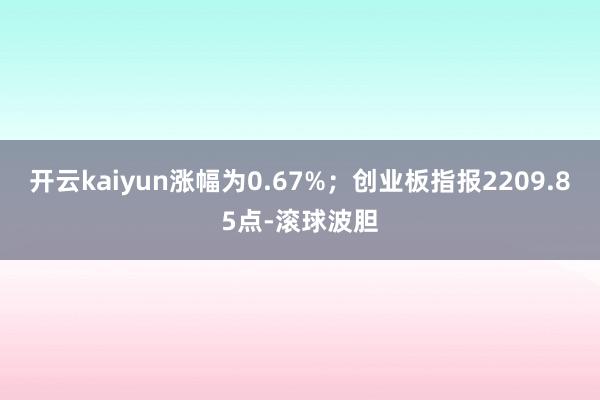 开云kaiyun涨幅为0.67%；创业板指报2209.85点-滚球波胆