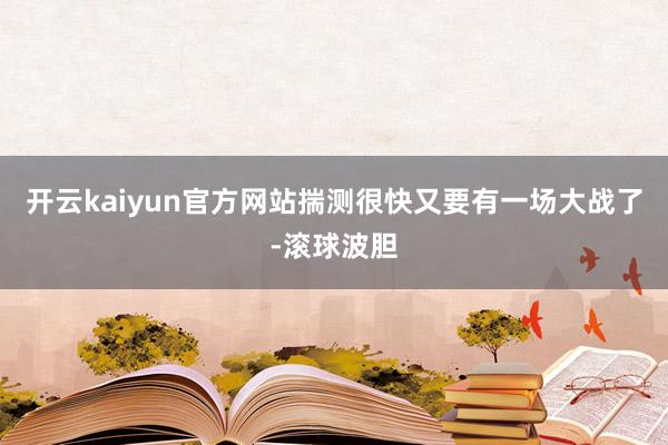 开云kaiyun官方网站揣测很快又要有一场大战了-滚球波胆