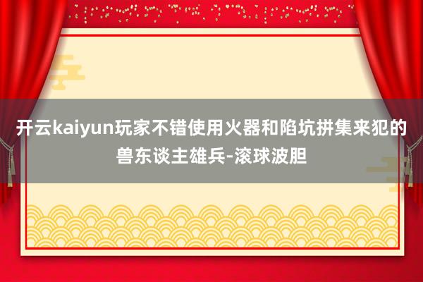 开云kaiyun玩家不错使用火器和陷坑拼集来犯的兽东谈主雄兵-滚球波胆