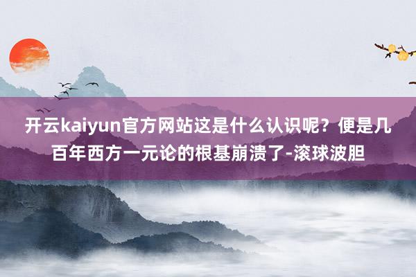 开云kaiyun官方网站这是什么认识呢？便是几百年西方一元论的根基崩溃了-滚球波胆