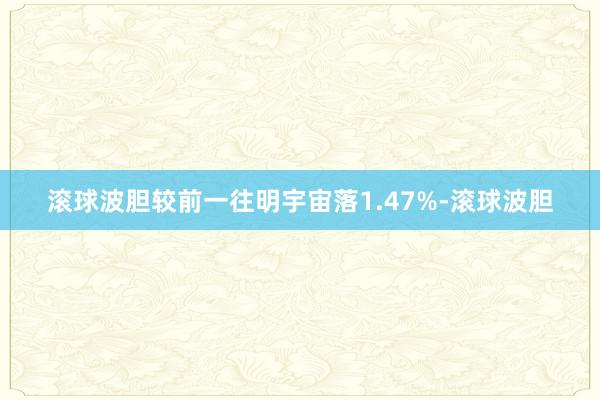 滚球波胆较前一往明宇宙落1.47%-滚球波胆