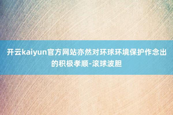 开云kaiyun官方网站亦然对环球环境保护作念出的积极孝顺-滚球波胆