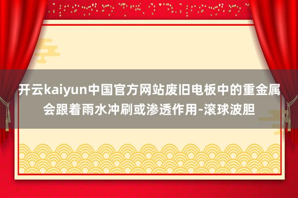 开云kaiyun中国官方网站废旧电板中的重金属会跟着雨水冲刷或渗透作用-滚球波胆