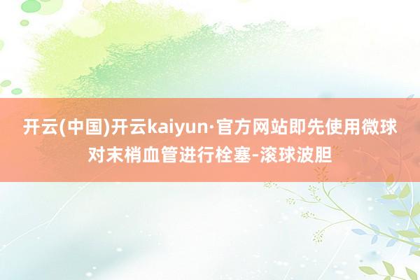 开云(中国)开云kaiyun·官方网站即先使用微球对末梢血管进行栓塞-滚球波胆