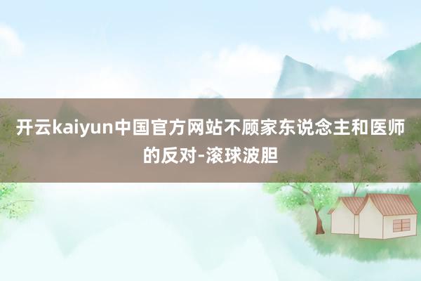 开云kaiyun中国官方网站不顾家东说念主和医师的反对-滚球波胆