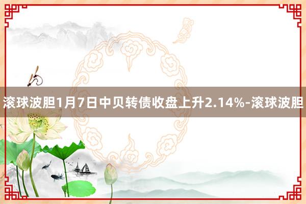 滚球波胆1月7日中贝转债收盘上升2.14%-滚球波胆