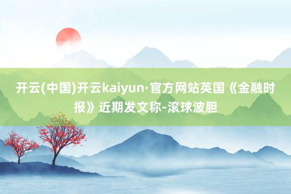 开云(中国)开云kaiyun·官方网站英国《金融时报》近期发文称-滚球波胆