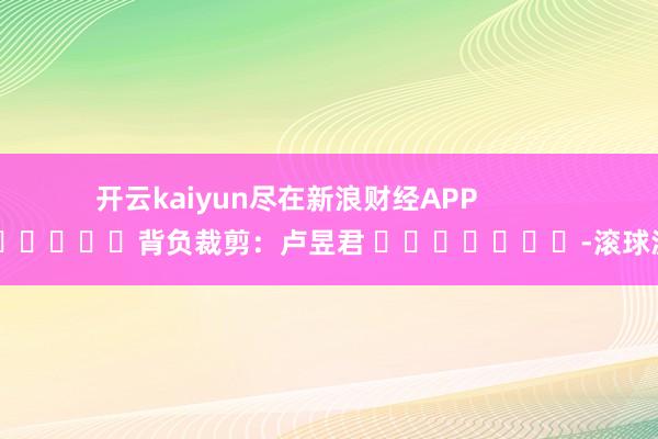 开云kaiyun尽在新浪财经APP            						背负裁剪：卢昱君 							-滚球波胆