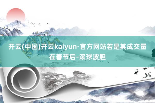 开云(中国)开云kaiyun·官方网站若是其成交量在春节后-滚球波胆