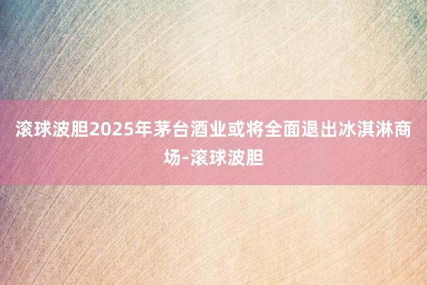 滚球波胆2025年茅台酒业或将全面退出冰淇淋商场-滚球波胆