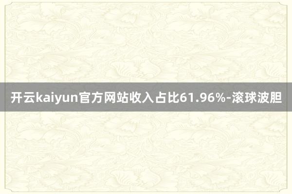 开云kaiyun官方网站收入占比61.96%-滚球波胆